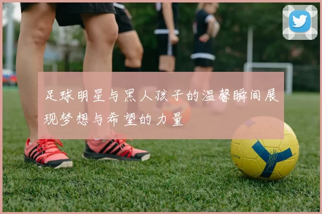 足球明星与黑人孩子的温馨瞬间展现梦想与希望的力量