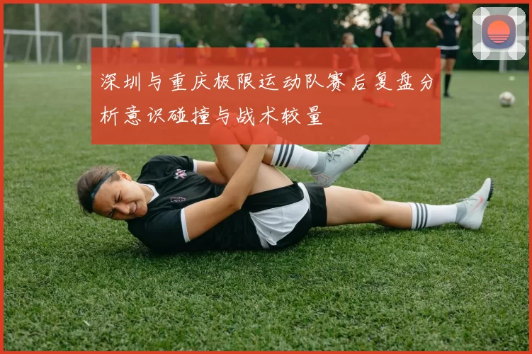 深圳与重庆极限运动队赛后复盘分析意识碰撞与战术较量