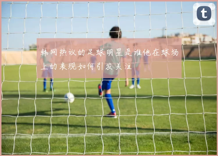 韩网热议的足球明星是谁他在球场上的表现如何引发关注