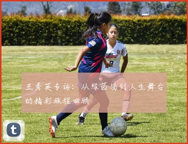 王秀英专访：从绿茵场到人生舞台的精彩旅程回顾