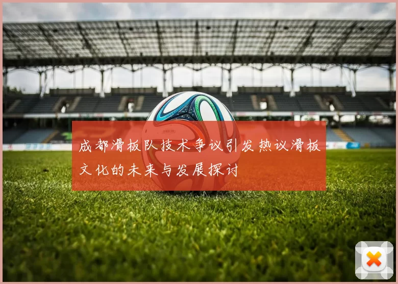 成都滑板队技术争议引发热议滑板文化的未来与发展探讨