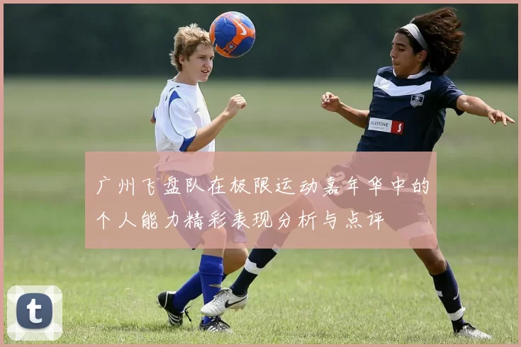 广州飞盘队在极限运动嘉年华中的个人能力精彩表现分析与点评