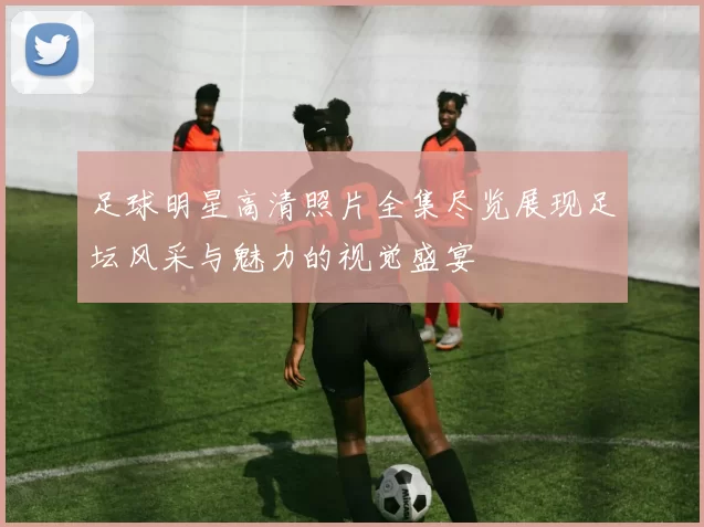 足球明星高清照片全集尽览展现足坛风采与魅力的视觉盛宴