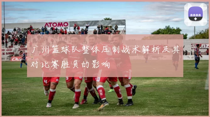 广州篮球队整体压制战术解析及其对比赛胜负的影响