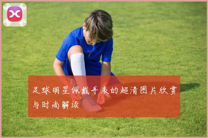 足球明星佩戴手表的超清图片欣赏与时尚解读