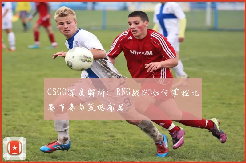 CSGO深度解析：RNG战队如何掌控比赛节奏与策略布局