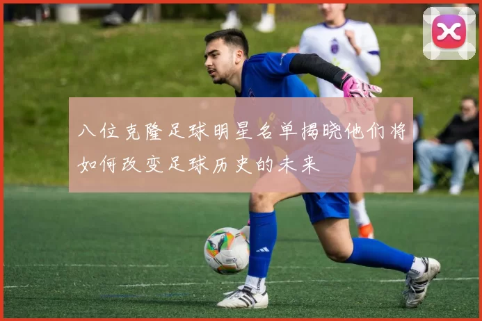 八位克隆足球明星名单揭晓他们将如何改变足球历史的未来