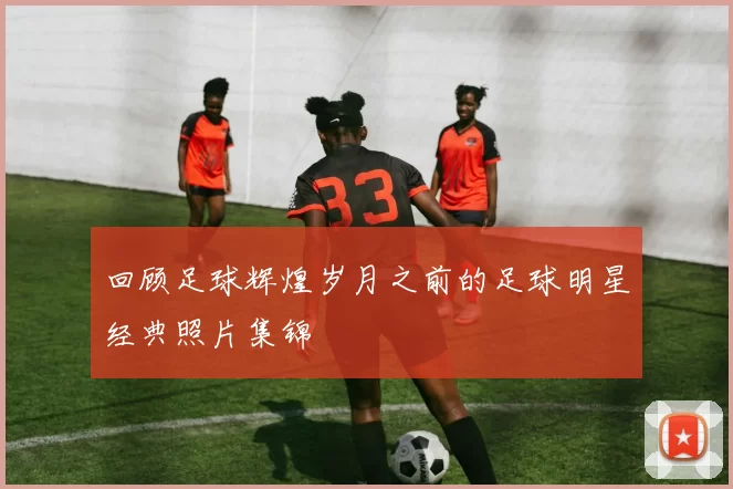 回顾足球辉煌岁月之前的足球明星经典照片集锦