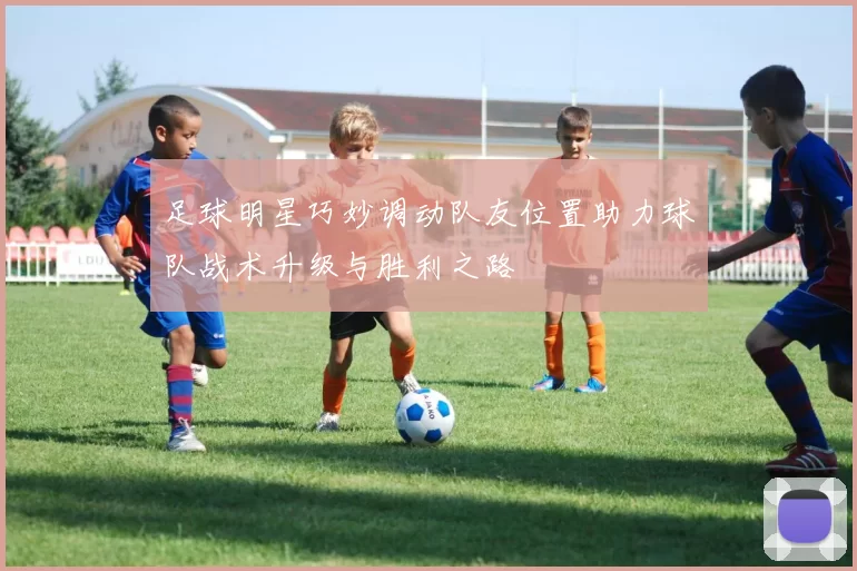 足球明星巧妙调动队友位置助力球队战术升级与胜利之路
