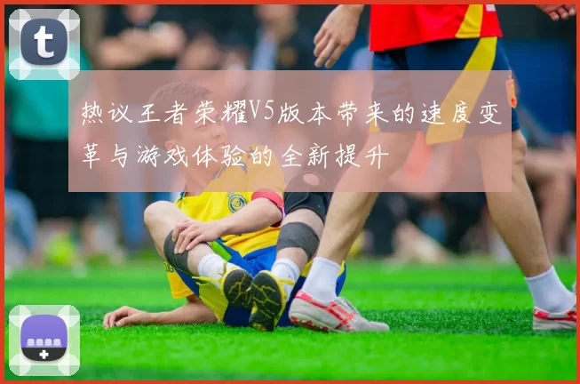 热议王者荣耀V5版本带来的速度变革与游戏体验的全新提升