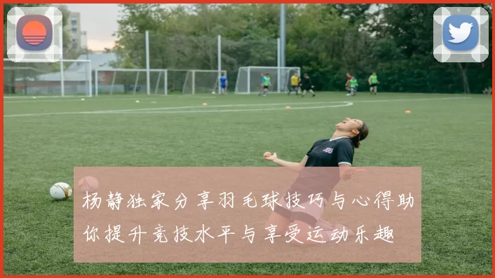 杨静独家分享羽毛球技巧与心得助你提升竞技水平与享受运动乐趣