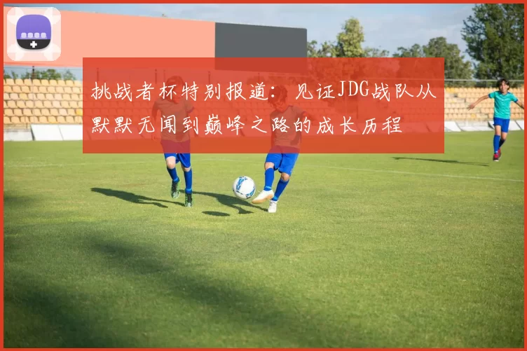 挑战者杯特别报道：见证JDG战队从默默无闻到巅峰之路的成长历程
