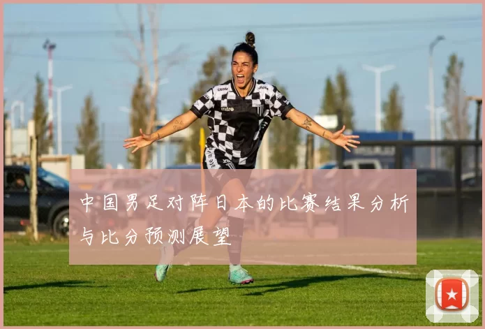 中国男足对阵日本的比赛结果分析与比分预测展望