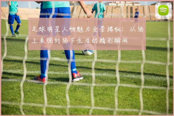 足球明星人物魅力全景揭秘：从场上表现到场下生活的精彩瞬间