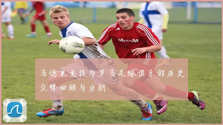 马德里竞技与罗马足球俱乐部历史交锋回顾与分析