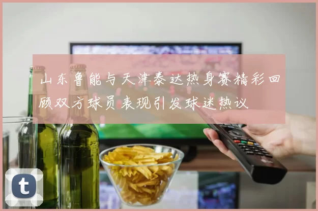 山东鲁能与天津泰达热身赛精彩回顾双方球员表现引发球迷热议